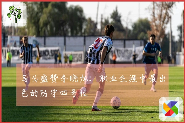 乌戈盛赞李晓旭：职业生涯中最出色的防守四号位