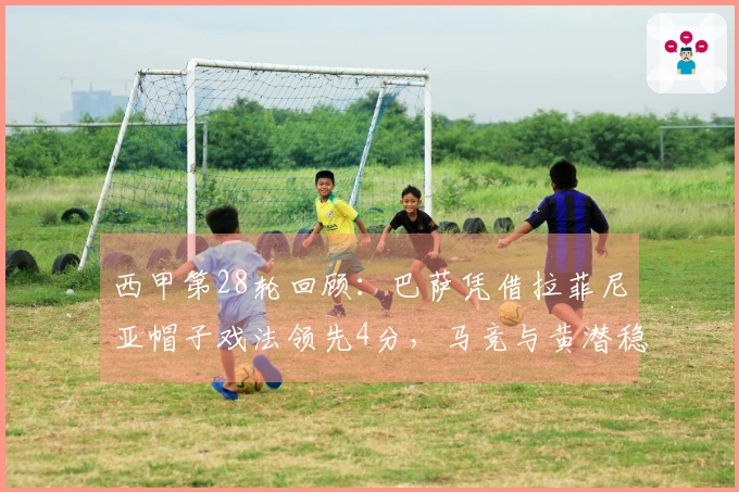 西甲第28轮回顾：巴萨凭借拉菲尼亚帽子戏法领先4分，马竞与黄潜稳居欧冠资格赛区