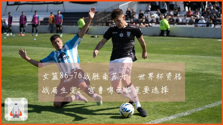 女篮86-76战胜南苏丹，世界杯资格战局生变：宫鲁鸣面临重要选择