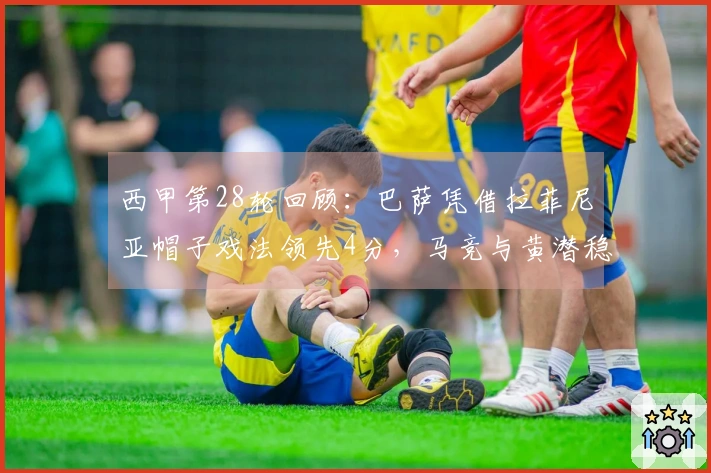 西甲第28轮回顾：巴萨凭借拉菲尼亚帽子戏法领先4分，马竞与黄潜稳居欧冠资格赛区