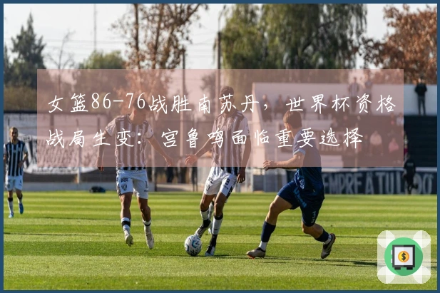 女篮86-76战胜南苏丹，世界杯资格战局生变：宫鲁鸣面临重要选择