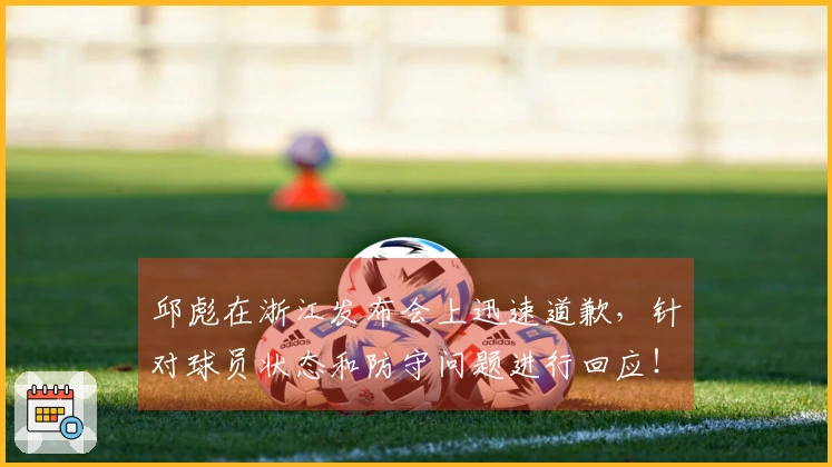 邱彪在浙江发布会上迅速道歉，针对球员状态和防守问题进行回应！