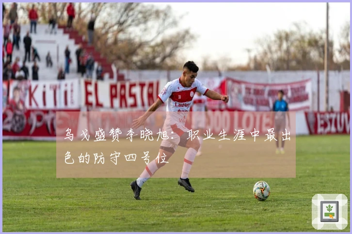 乌戈盛赞李晓旭：职业生涯中最出色的防守四号位