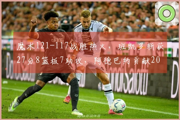魔术121-117战胜热火，班凯罗斩获27分8篮板7助攻，阿德巴约贡献20分7篮板，希罗14投仅4中