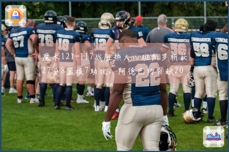 魔术121-117战胜热火，班凯罗斩获27分8篮板7助攻，阿德巴约贡献20分7篮板，希罗14投仅4中