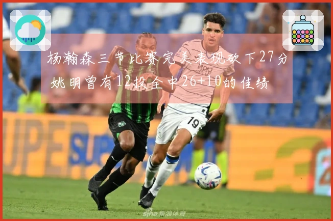 杨瀚森三节比赛完美表现砍下27分 姚明曾有12投全中26+10的佳绩