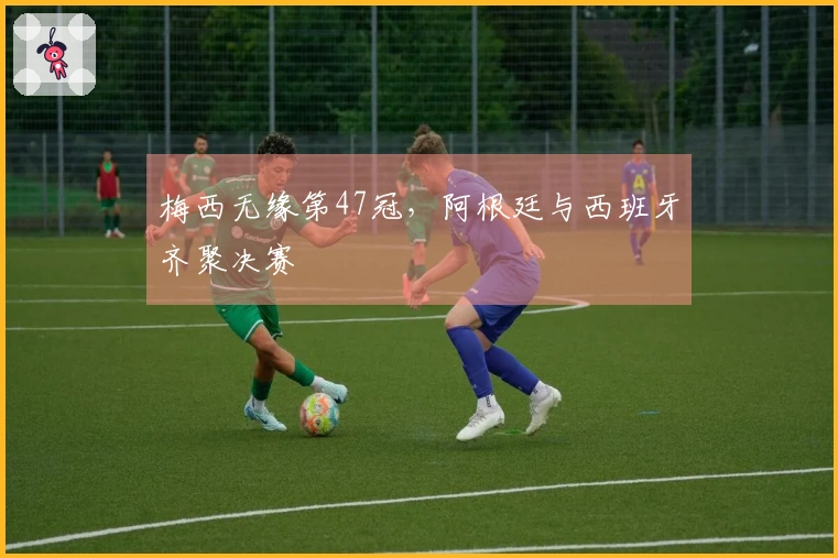 梅西无缘第47冠，阿根廷与西班牙齐聚决赛